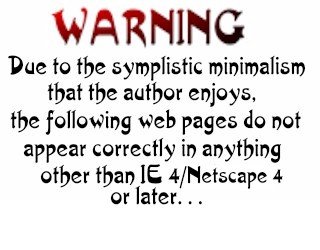 WARNING! Due to the symplistic minimalism that the author enjoys, the following pages are not viewable in anything other than IE 4 or later...